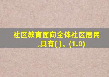 社区教育面向全体社区居民,具有( )。(1.0)